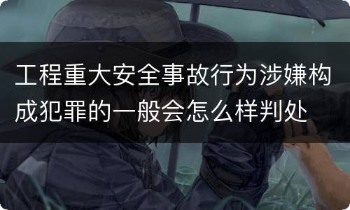 工程重大安全事故行为涉嫌构成犯罪的一般会怎么样判处