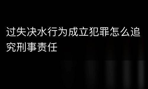 过失决水行为成立犯罪怎么追究刑事责任