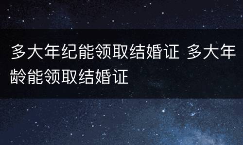 多大年纪能领取结婚证 多大年龄能领取结婚证