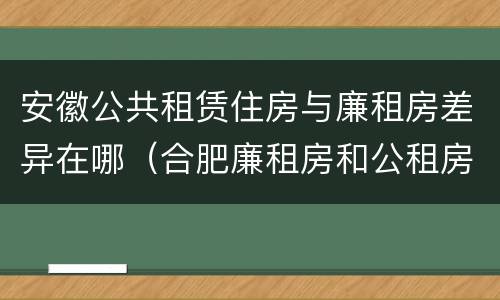 安徽公共租赁住房与廉租房差异在哪（合肥廉租房和公租房的区别）
