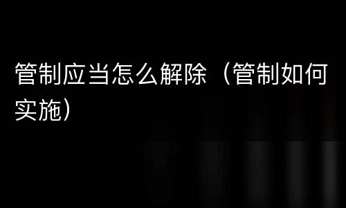 管制应当怎么解除（管制如何实施）