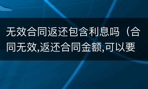 无效合同返还包含利息吗（合同无效,返还合同金额,可以要求利息吗）