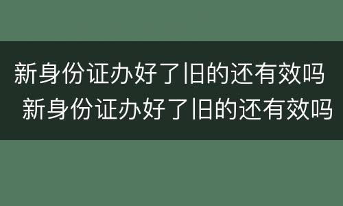 新身份证办好了旧的还有效吗 新身份证办好了旧的还有效吗,可以取票吗