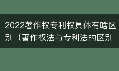 2022著作权专利权具体有啥区别（著作权法与专利法的区别）