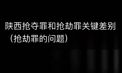 陕西抢夺罪和抢劫罪关键差别（抢劫罪的问题）