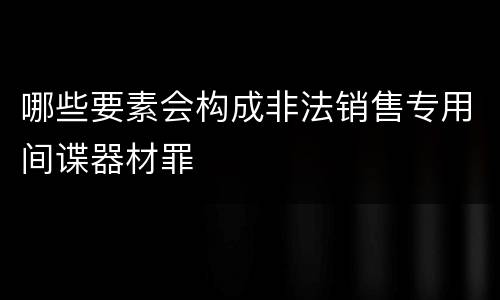 哪些要素会构成非法销售专用间谍器材罪