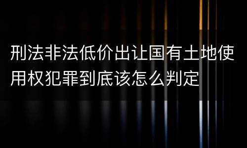 刑法非法低价出让国有土地使用权犯罪到底该怎么判定