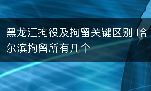 黑龙江拘役及拘留关键区别 哈尔滨拘留所有几个
