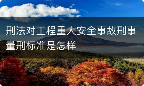 刑法对工程重大安全事故刑事量刑标准是怎样
