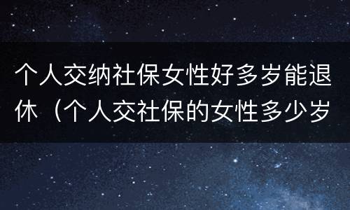 个人交纳社保女性好多岁能退休（个人交社保的女性多少岁可以退休）