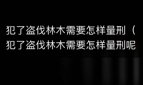 犯了盗伐林木需要怎样量刑（犯了盗伐林木需要怎样量刑呢）