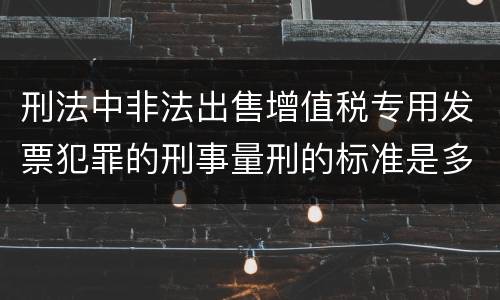 刑法中非法出售增值税专用发票犯罪的刑事量刑的标准是多少
