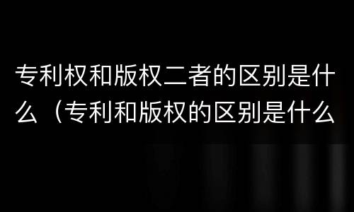 专利权和版权二者的区别是什么（专利和版权的区别是什么?）