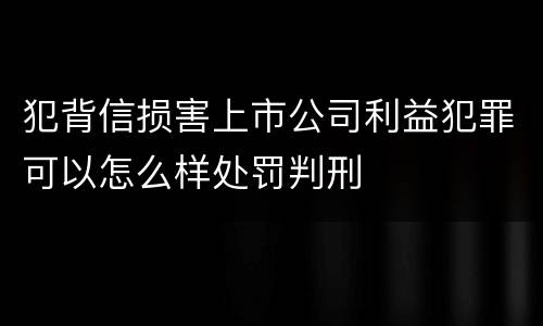 犯背信损害上市公司利益犯罪可以怎么样处罚判刑
