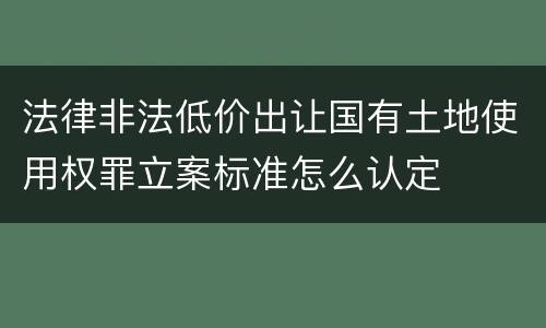 法律非法低价出让国有土地使用权罪立案标准怎么认定