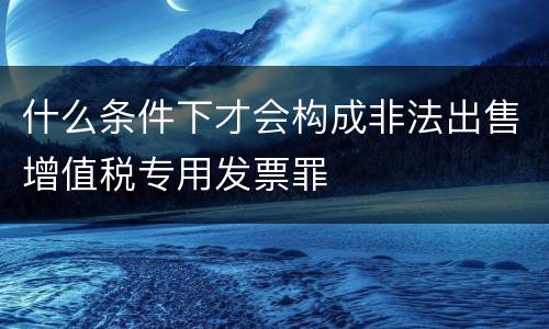 什么条件下才会构成非法出售增值税专用发票罪