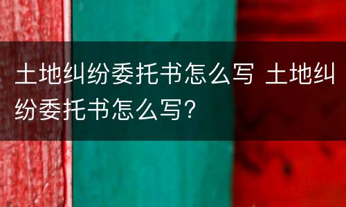 土地纠纷委托书怎么写 土地纠纷委托书怎么写?
