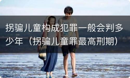 拐骗儿童构成犯罪一般会判多少年（拐骗儿童罪最高刑期）