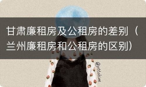 甘肃廉租房及公租房的差别（兰州廉租房和公租房的区别）