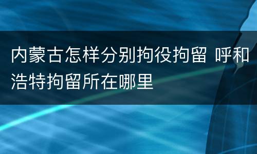 内蒙古怎样分别拘役拘留 呼和浩特拘留所在哪里