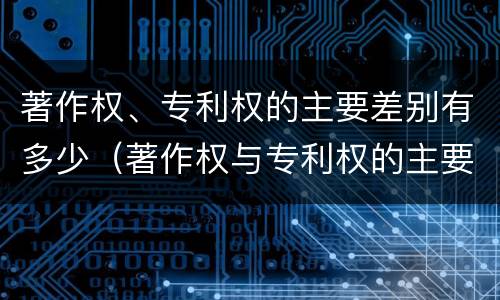 著作权、专利权的主要差别有多少（著作权与专利权的主要区别）