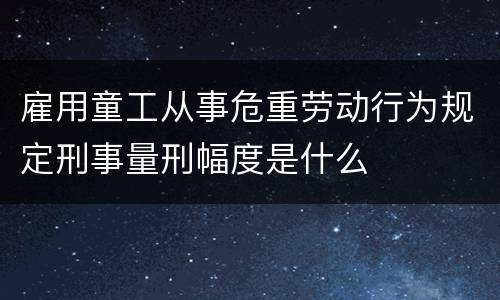 雇用童工从事危重劳动行为规定刑事量刑幅度是什么