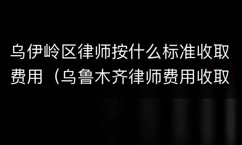 乌伊岭区律师按什么标准收取费用（乌鲁木齐律师费用收取标准）