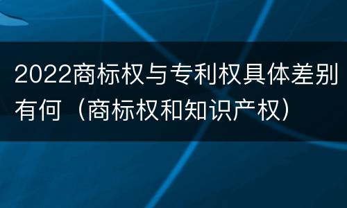2022商标权与专利权具体差别有何（商标权和知识产权）