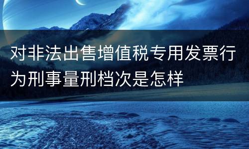 对非法出售增值税专用发票行为刑事量刑档次是怎样
