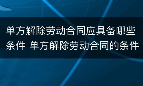 单方解除劳动合同应具备哪些条件 单方解除劳动合同的条件