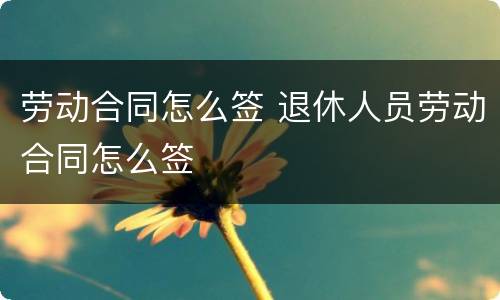 劳动合同怎么签 退休人员劳动合同怎么签