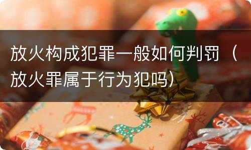 放火构成犯罪一般如何判罚（放火罪属于行为犯吗）