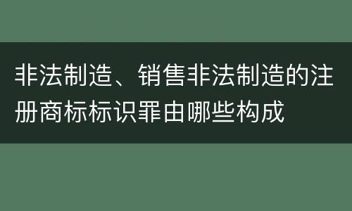 非法制造、销售非法制造的注册商标标识罪由哪些构成