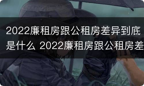 2022廉租房跟公租房差异到底是什么 2022廉租房跟公租房差异到底是什么意思