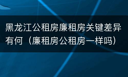 黑龙江公租房廉租房关键差异有何（廉租房公租房一样吗）