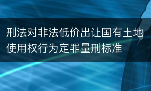 刑法对非法低价出让国有土地使用权行为定罪量刑标准