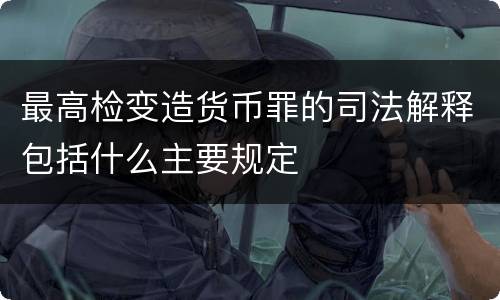 最高检变造货币罪的司法解释包括什么主要规定