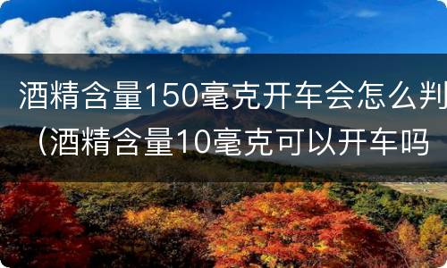 酒精含量150毫克开车会怎么判（酒精含量10毫克可以开车吗）