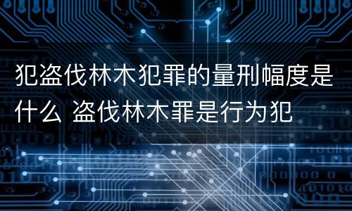 犯盗伐林木犯罪的量刑幅度是什么 盗伐林木罪是行为犯