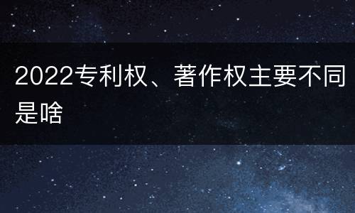 2022专利权、著作权主要不同是啥