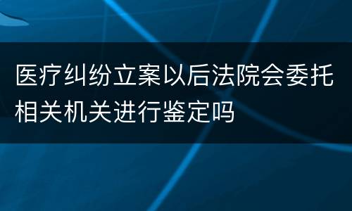 医疗纠纷立案以后法院会委托相关机关进行鉴定吗