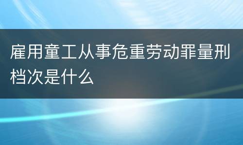 雇用童工从事危重劳动罪量刑档次是什么
