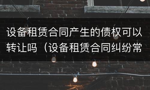 设备租赁合同产生的债权可以转让吗（设备租赁合同纠纷常用法律）