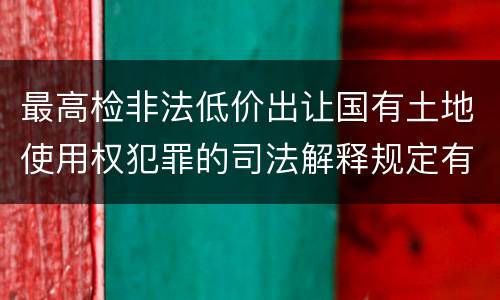 最高检非法低价出让国有土地使用权犯罪的司法解释规定有什么内容