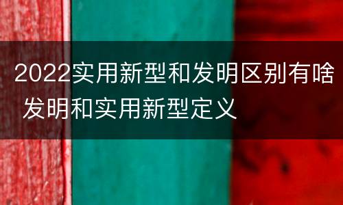 2022实用新型和发明区别有啥 发明和实用新型定义