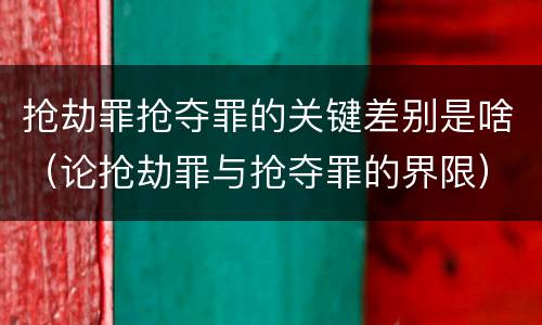 抢劫罪抢夺罪的关键差别是啥（论抢劫罪与抢夺罪的界限）