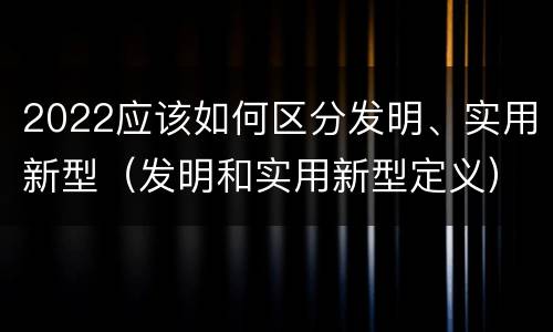 2022应该如何区分发明、实用新型（发明和实用新型定义）