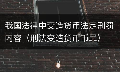 我国法律中变造货币法定刑罚内容（刑法变造货币币罪）