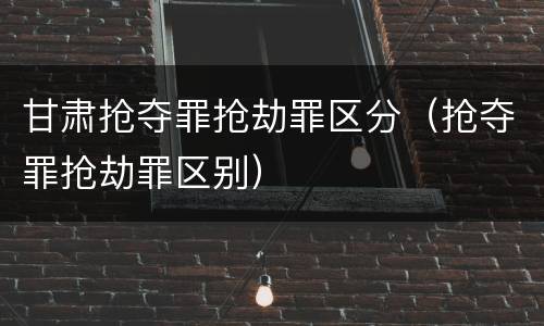 甘肃抢夺罪抢劫罪区分（抢夺罪抢劫罪区别）
