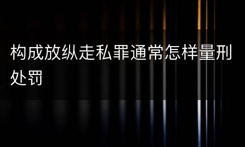 构成放纵走私罪通常怎样量刑处罚